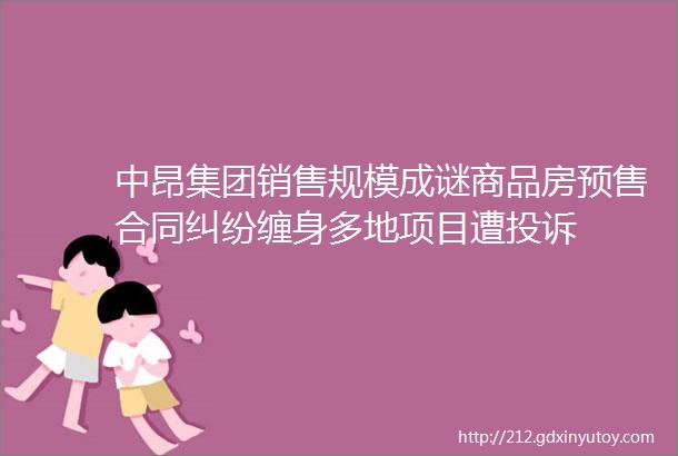 中昂集团销售规模成谜商品房预售合同纠纷缠身多地项目遭投诉