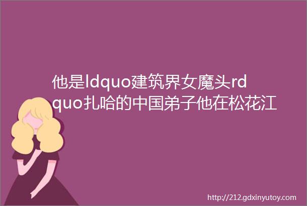 他是ldquo建筑界女魔头rdquo扎哈的中国弟子他在松花江边设计了一座ldquo漂浮的雪峰rdquo