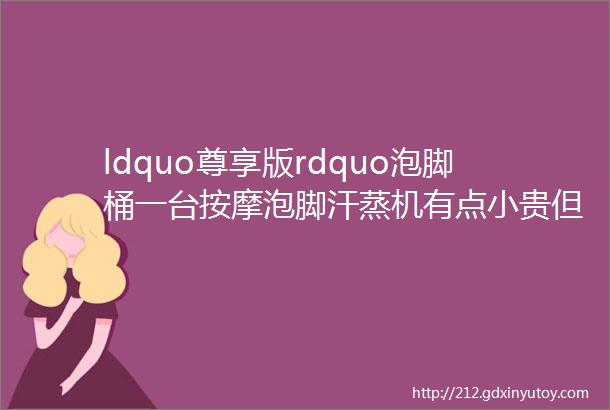 ldquo尊享版rdquo泡脚桶一台按摩泡脚汗蒸机有点小贵但很值