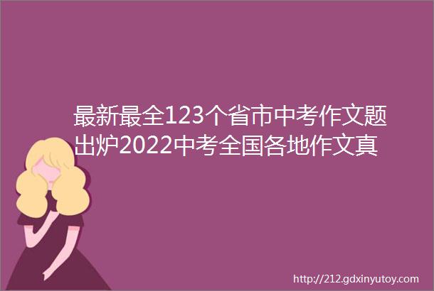 最新最全123个省市中考作文题出炉2022中考全国各地作文真题汇总持续更新中