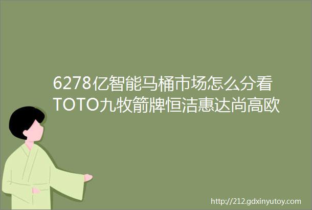 6278亿智能马桶市场怎么分看TOTO九牧箭牌恒洁惠达尚高欧路莎安华帝王法恩莎东鹏中宇重拳出击