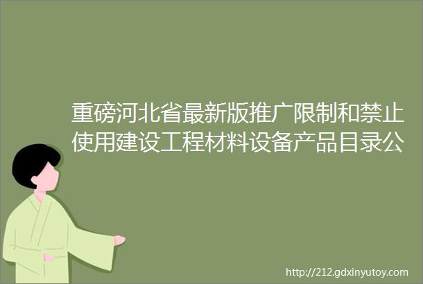 重磅河北省最新版推广限制和禁止使用建设工程材料设备产品目录公示