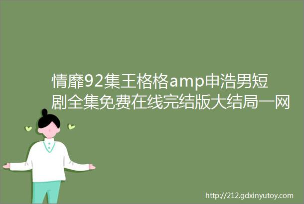 情靡92集王格格amp申浩男短剧全集免费在线完结版大结局一网打尽精彩剧情