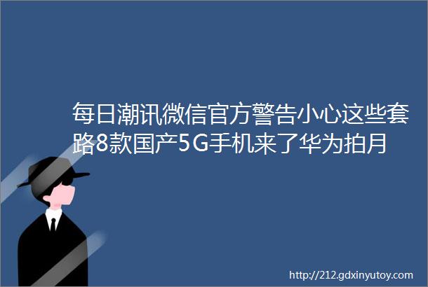 每日潮讯微信官方警告小心这些套路8款国产5G手机来了华为拍月亮申请专利QQ关停这服务