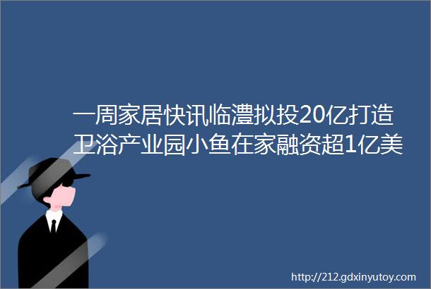 一周家居快讯临澧拟投20亿打造卫浴产业园小鱼在家融资超1亿美元TATA木门继续赞助世乒赛制造业增值税税率将下调