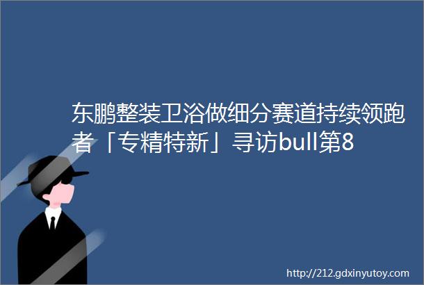 东鹏整装卫浴做细分赛道持续领跑者「专精特新」寻访bull第8站