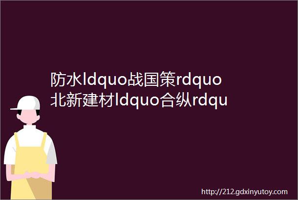 防水ldquo战国策rdquo北新建材ldquo合纵rdquo东方雨虹ldquo连横rdquo