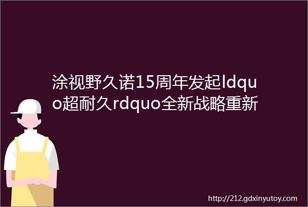 涂视野久诺15周年发起ldquo超耐久rdquo全新战略重新定义中国外墙质量标准