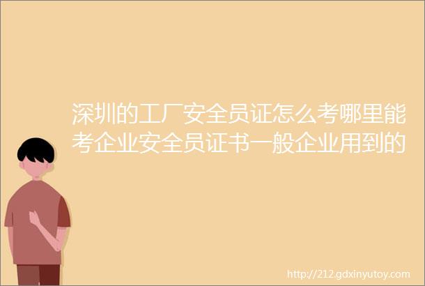 深圳的工厂安全员证怎么考哪里能考企业安全员证书一般企业用到的安全员证是哪一种呢