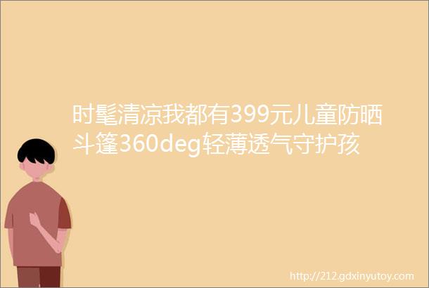 时髦清凉我都有399元儿童防晒斗篷360deg轻薄透气守护孩子娇嫩肌肤