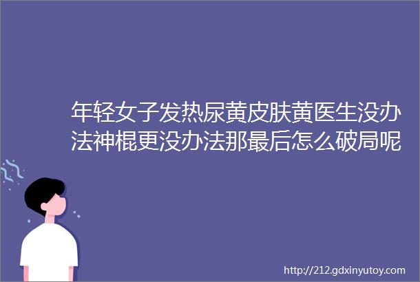 年轻女子发热尿黄皮肤黄医生没办法神棍更没办法那最后怎么破局呢