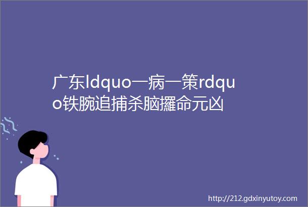 广东ldquo一病一策rdquo铁腕追捕杀脑攞命元凶