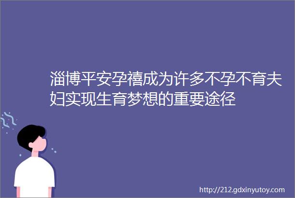 淄博平安孕禧成为许多不孕不育夫妇实现生育梦想的重要途径