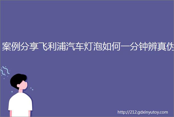 案例分享飞利浦汽车灯泡如何一分钟辨真伪