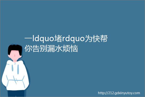 一ldquo堵rdquo为快帮你告别漏水烦恼