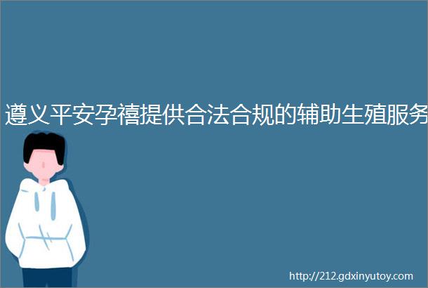 遵义平安孕禧提供合法合规的辅助生殖服务