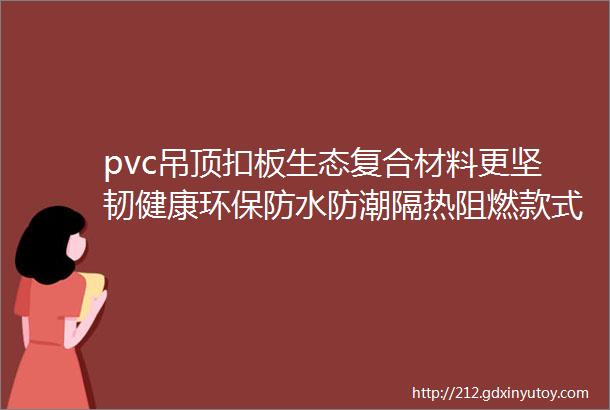 pvc吊顶扣板生态复合材料更坚韧健康环保防水防潮隔热阻燃款式多样可订制