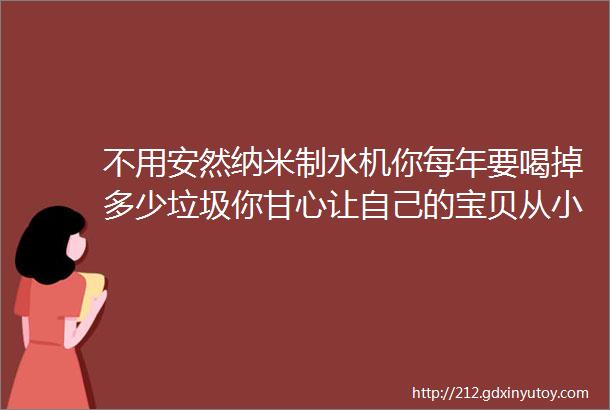 不用安然纳米制水机你每年要喝掉多少垃圾你甘心让自己的宝贝从小做过滤器吗