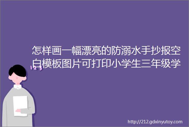 怎样画一幅漂亮的防溺水手抄报空白模板图片可打印小学生三年级学生防溺水手抄报的创意画法