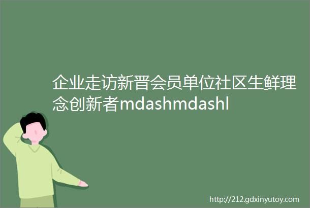 企业走访新晋会员单位社区生鲜理念创新者mdashmdashldquo小当家rdquo