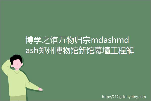 博学之馆万物归宗mdashmdash郑州博物馆新馆幕墙工程解析