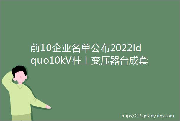 前10企业名单公布2022ldquo10kV柱上变压器台成套设备十大品牌rdquo评选结果正式揭晓